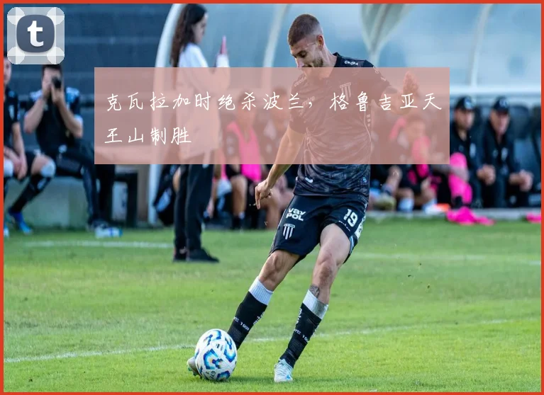 克瓦拉加时绝杀波兰，格鲁吉亚天王山制胜