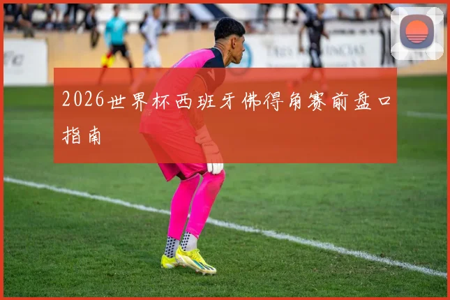 2026世界杯西班牙佛得角赛前盘口指南