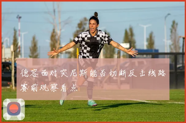 德容面对突尼斯能否切断反击线路赛前观察看点