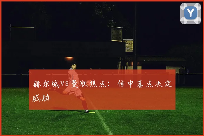 赫尔城vs曼联焦点：传中落点决定威胁