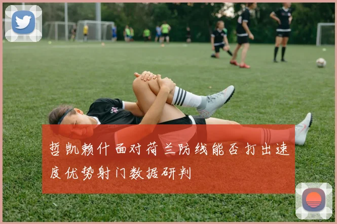 哲凯赖什面对荷兰防线能否打出速度优势射门数据研判