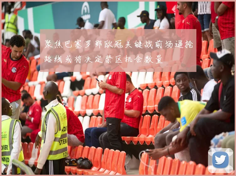 聚焦巴塞罗那欧冠关键战前场逼抢路线或将决定禁区机会数量