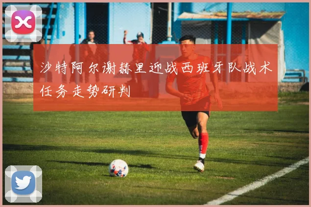 沙特阿尔谢赫里迎战西班牙队战术任务走势研判