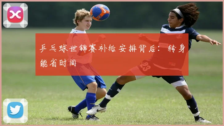 乒乓球世锦赛补给安排背后:转身能省时间