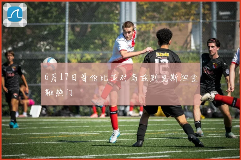 6月17日哥伦比亚对乌兹别克斯坦金靴热门