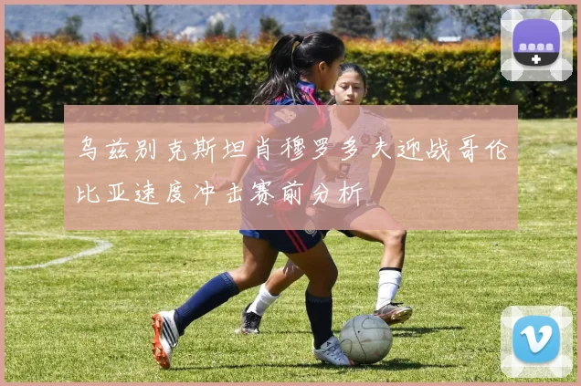乌兹别克斯坦肖穆罗多夫迎战哥伦比亚速度冲击赛前分析