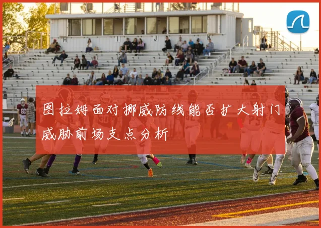 图拉姆面对挪威防线能否扩大射门威胁前场支点分析