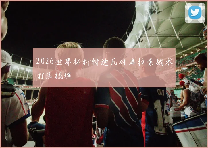 2026世界杯科特迪瓦对库拉索战术打法梳理