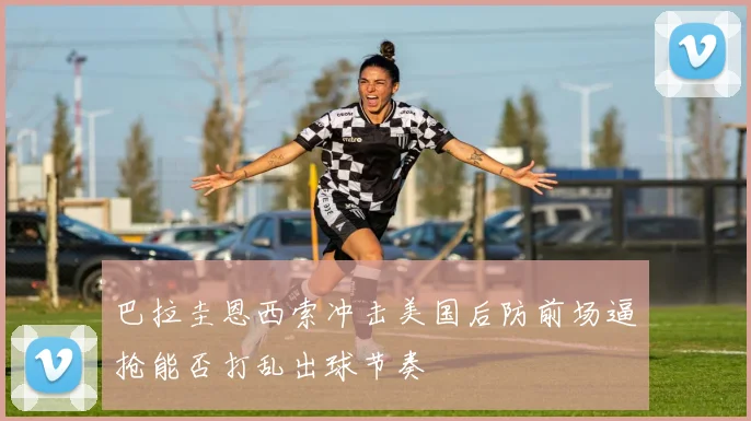巴拉圭恩西索冲击美国后防前场逼抢能否打乱出球节奏