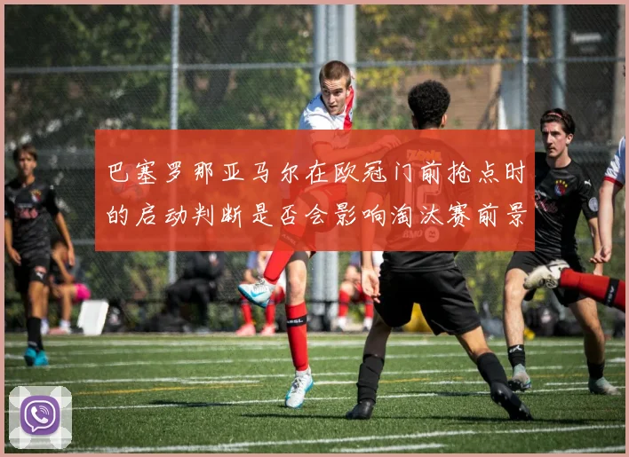 巴塞罗那亚马尔在欧冠门前抢点时的启动判断是否会影响淘汰赛前景
