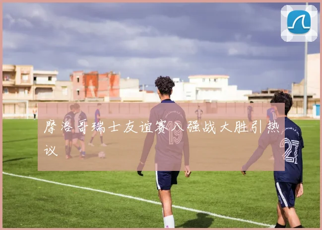 摩洛哥瑞士友谊赛八强战大胜引热议