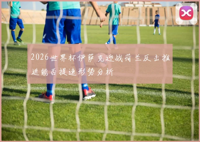 2026世界杯伊萨克迎战荷兰反击推进能否提速形势分析