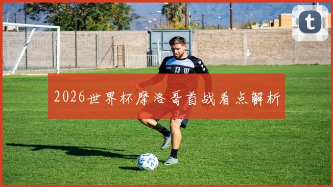 2026世界杯摩洛哥首战看点解析