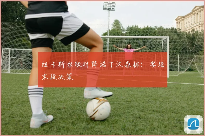 纽卡斯尔联对阵诺丁汉森林：客场末段决策