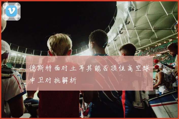 德斯特面对土耳其能否顶住高空球中卫对抗解析