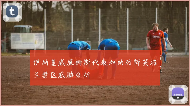 伊纳基威廉姆斯代表加纳对阵英格兰禁区威胁分析