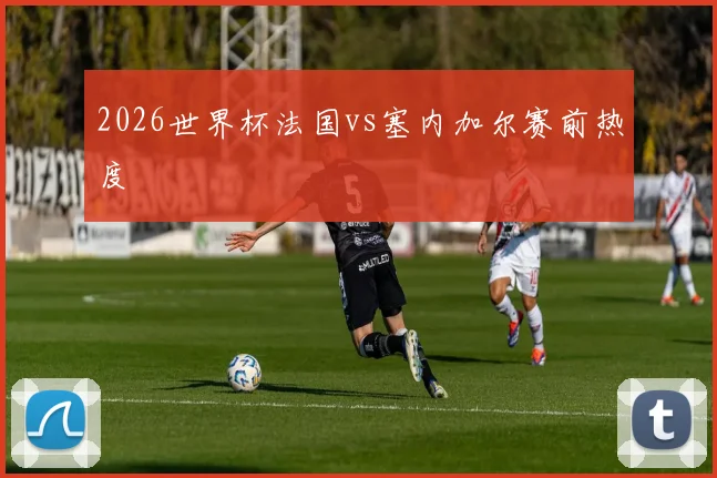 2026世界杯法国vs塞内加尔赛前热度