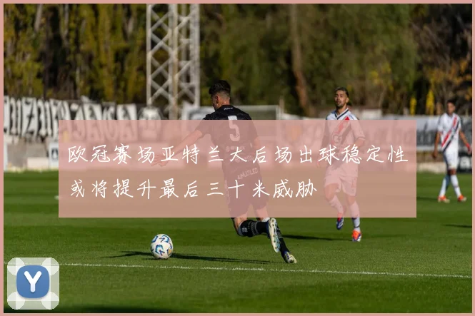 欧冠赛场亚特兰大后场出球稳定性或将提升最后三十米威胁