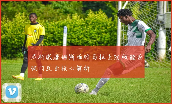 尼科威廉姆斯面对乌拉圭防线能否破门反击核心解析