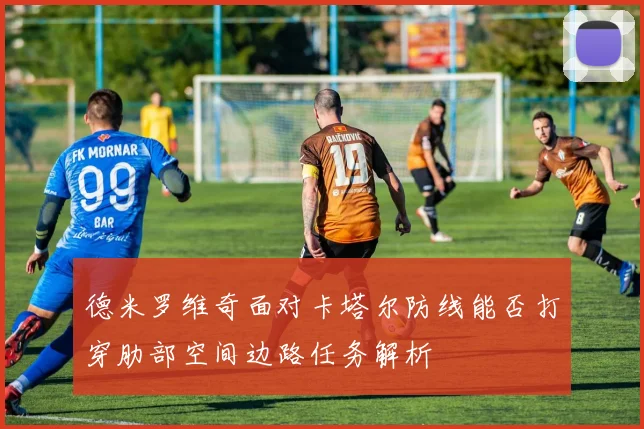 德米罗维奇面对卡塔尔防线能否打穿肋部空间边路任务解析