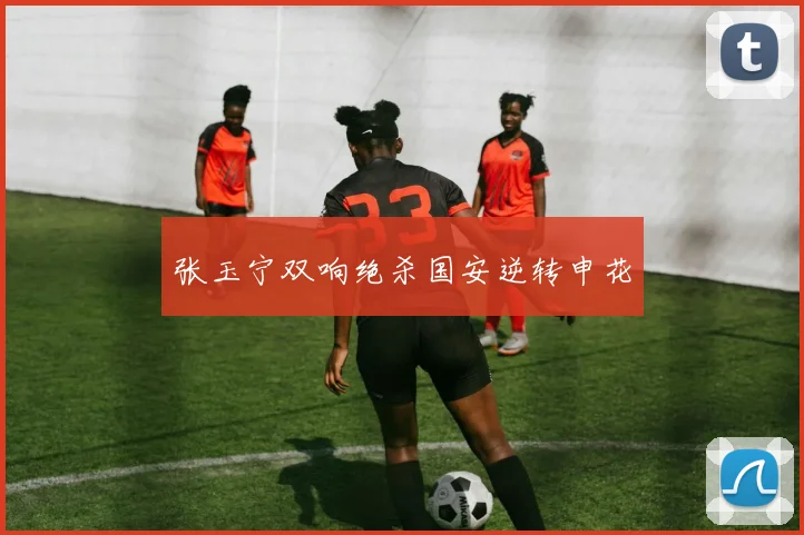 张玉宁双响绝杀国安逆转申花