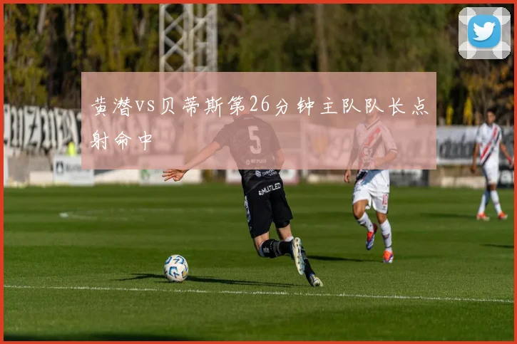 黄潜vs贝蒂斯第26分钟主队队长点射命中