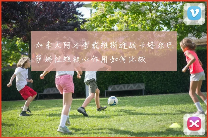 加拿大阿方索戴维斯迎战卡塔尔巴萨姆拉维核心作用如何比较